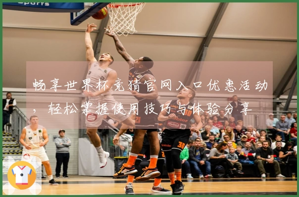 畅享世界杯竞猜官网入口优惠活动，轻松掌握使用技巧与体验分享